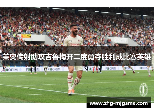 莱奥传射助攻吉鲁梅开二度勇夺胜利成比赛英雄 莱奥传射助攻吉鲁梅开二度勇夺胜利成比赛英雄