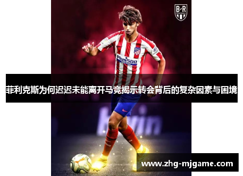 菲利克斯为何迟迟未能离开马竞揭示转会背后的复杂因素与困境 菲利克斯为何迟迟未能离开马竞揭示转会背后的复杂因素与困境