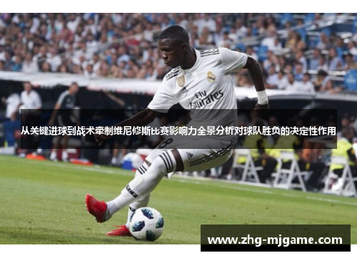 从关键进球到战术牵制维尼修斯比赛影响力全景分析对球队胜负的决定性作用 从关键进球到战术牵制维尼修斯比赛影响力全景分析对球队胜负的决定性作用