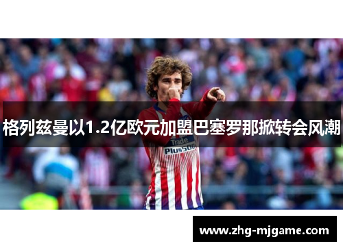 格列兹曼以1.2亿欧元加盟巴塞罗那掀转会风潮 格列兹曼以1.2亿欧元加盟巴塞罗那掀转会风潮