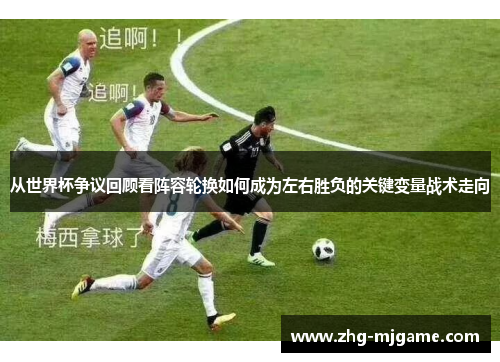 从世界杯争议回顾看阵容轮换如何成为左右胜负的关键变量战术走向