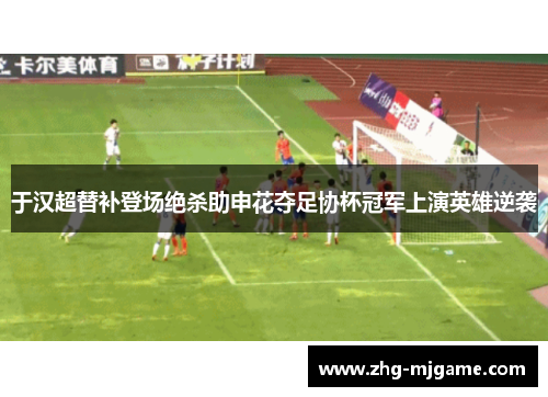 于汉超替补登场绝杀助申花夺足协杯冠军上演英雄逆袭